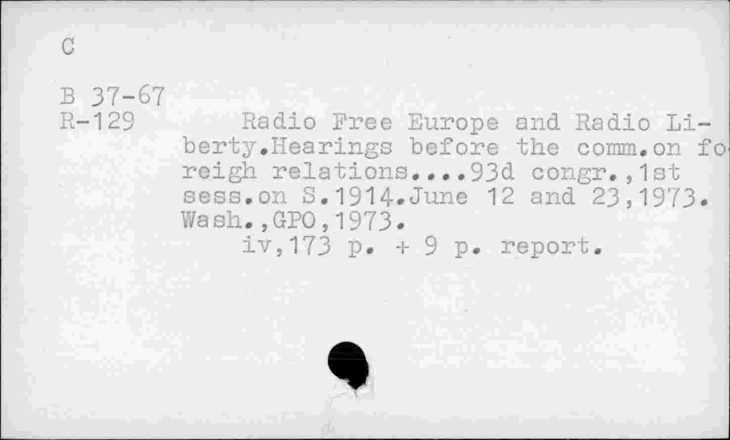 ﻿B 37-67
R-129	Radio Free Europe and Radio Li-
berty.Hearings before the comm.on fo reigh relations....93d congr.,1st sess.on S.1914.June 12 and 23,1973. Wash.,GPO,1973.
iv,173 p. + 9 p. report.